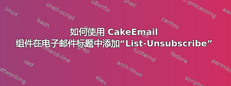 如何使用 CakeEmail 组件在电子邮件标题中添加“List-Unsubscribe”