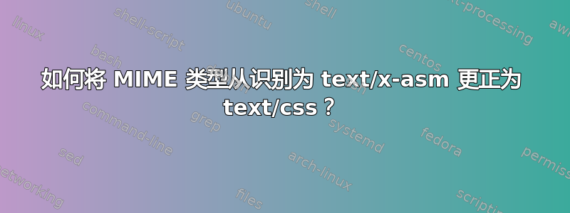 如何将 MIME 类型从识别为 text/x-asm 更正为 text/css？