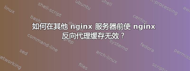 如何在其他 nginx 服务器前使 nginx 反向代理缓存无效？