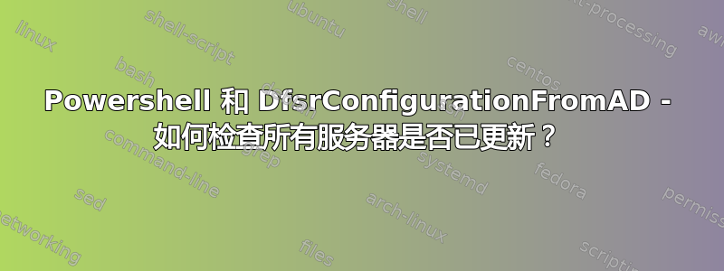 Powershell 和 DfsrConfigurationFromAD - 如何检查所有服务器是否已更新？