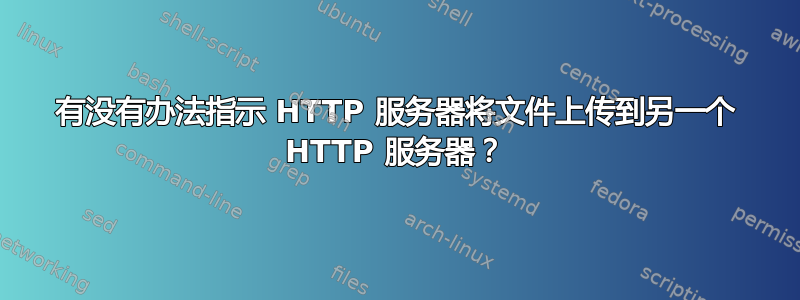 有没有办法指示 HTTP 服务器将文件上传到另一个 HTTP 服务器？