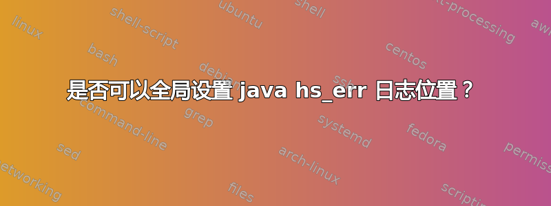 是否可以全局设置 java hs_err 日志位置？