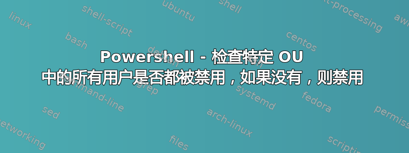 Powershell - 检查特定 OU 中的所有用户是否都被禁用，如果没有，则禁用