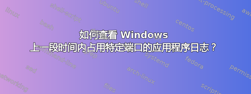 如何查看 Windows 上一段时间内占用特定端口的应用程序日志？