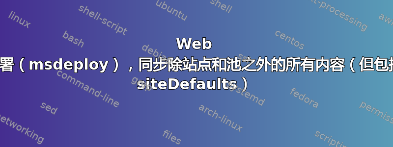 Web 部署（msdeploy），同步除站点和池之外的所有内容（但包括 siteDefaults）