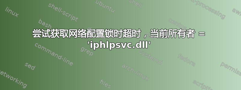 尝试获取网络配置锁时超时，当前所有者 = 'iphlpsvc.dll'