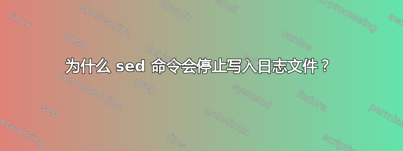 为什么 sed 命令会停止写入日志文件？