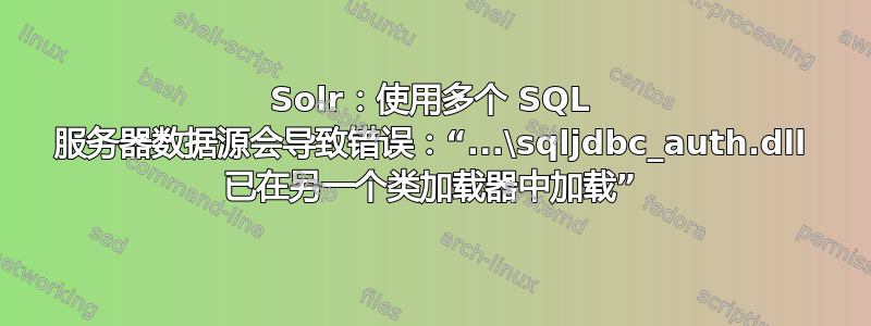 Solr：使用多个 SQL 服务器数据源会导致错误：“...\sqljdbc_auth.dll 已在另一个类加载器中加载”