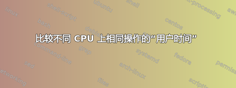 比较不同 CPU 上相同操作的“用户时间”