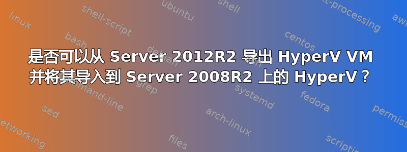 是否可以从 Server 2012R2 导出 HyperV VM 并将其导入到 Server 2008R2 上的 HyperV？