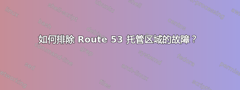 如何排除 Route 53 托管区域的故障？