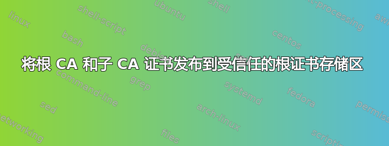 将根 CA 和子 CA 证书发布到受信任的根证书存储区