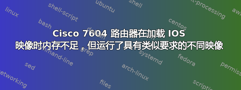 Cisco 7604 路由器在加载 IOS 映像时内存不足，但运行了具有类似要求的不同映像