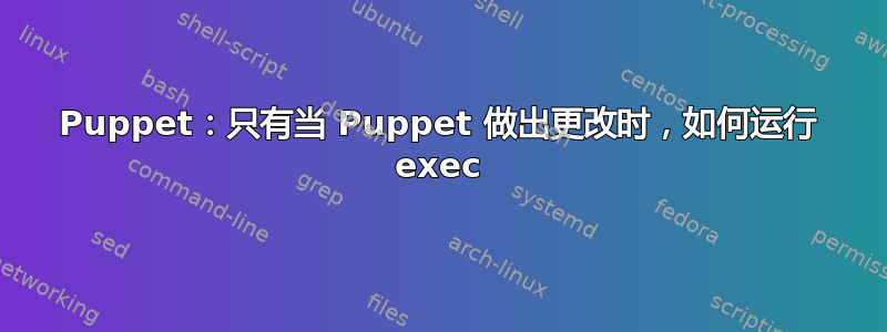 Puppet：只有当 Puppet 做出更改时，如何运行 exec