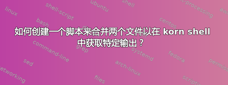 如何创建一个脚本来合并两个文件以在 korn shell 中获取特定输出？ 