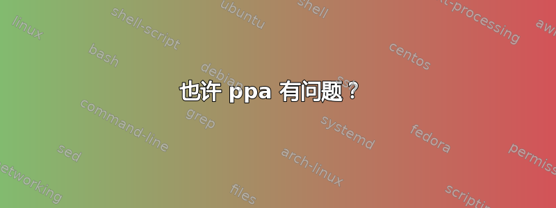 也许 ppa 有问题？ 