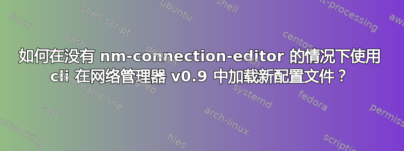 如何在没有 nm-connection-editor 的情况下使用 cli 在网络管理器 v0.9 中加载新配置文件？