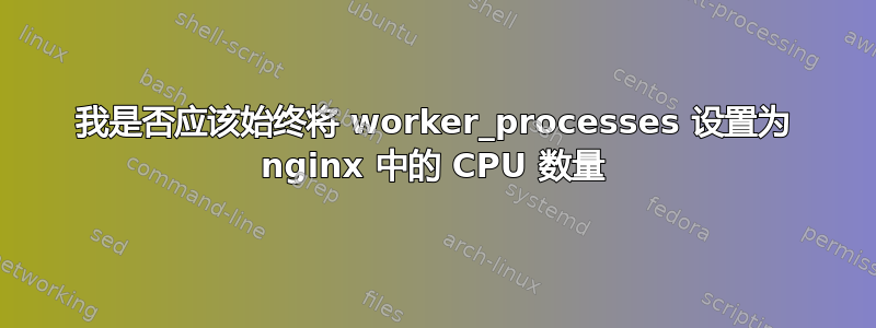 我是否应该始终将 worker_processes 设置为 nginx 中的 CPU 数量