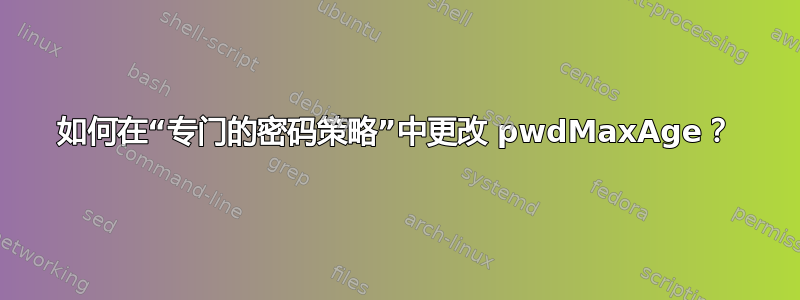 如何在“专门的密码策略”中更改 pwdMaxAge？