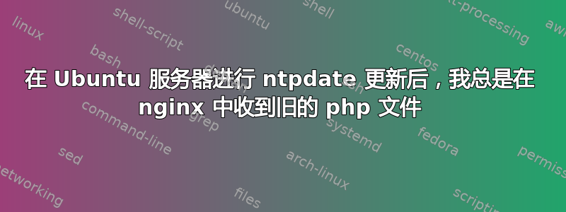 在 Ubuntu 服务器进行 ntpdate 更新后，我总是在 nginx 中收到旧的 php 文件