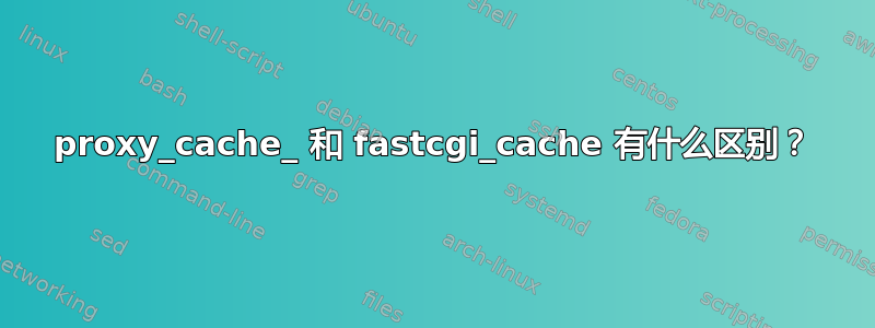 proxy_cache_ 和 fastcgi_cache 有什么区别？