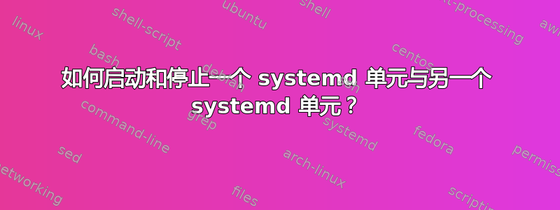 如何启动和停止一个 systemd 单元与另一个 systemd 单元？