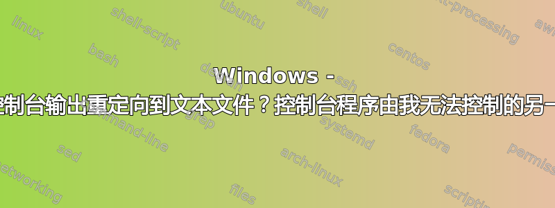 Windows - 如何将所有控制台输出重定向到文本文件？控制台程序由我无法控制的另一个软件调用