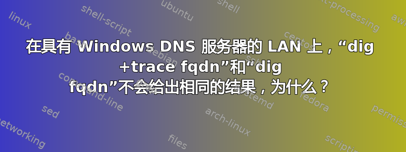 在具有 Windows DNS 服务器的 LAN 上，“dig +trace fqdn”和“dig fqdn”不会给出相同的结果，为什么？