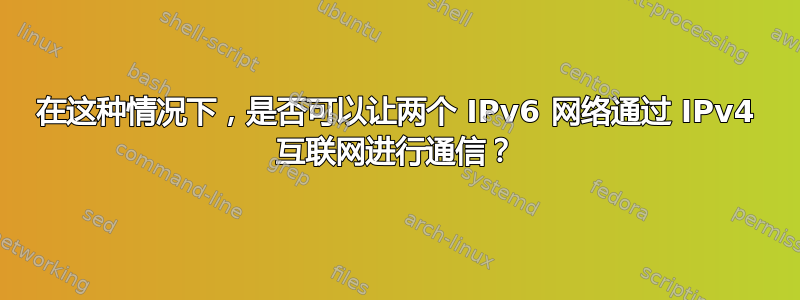 在这种情况下，是否可以让两个 IPv6 网络通过 IPv4 互联网进行通信？