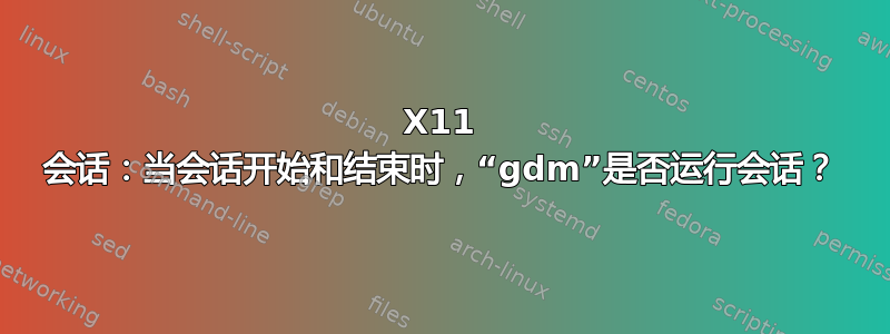 X11 会话：当会话开始和结束时，“gdm”是否运行会话？