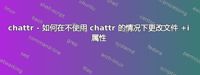 chattr - 如何在不使用 chattr 的情况下更改文件 +i 属性