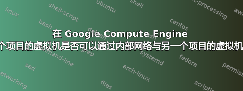 在 Google Compute Engine 上，一个项目的虚拟机是否可以通过内部网络与另一个项目的虚拟机通信？