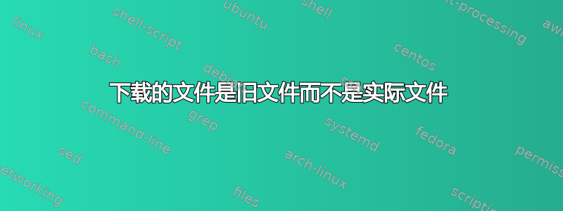 下载的文件是旧文件而不是实际文件