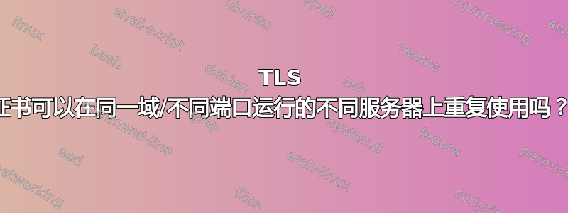 TLS 证书可以在同一域/不同端口运行的不同服务器上重复使用吗？