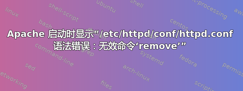 Apache 启动时显示“/etc/httpd/conf/httpd.conf 语法错误：无效命令‘remove’”