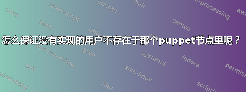 怎么保证没有实现的用户不存在于那个puppet节点里呢？