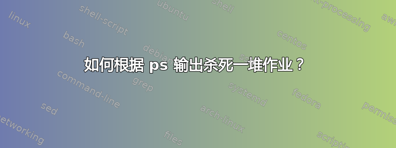 如何根据 ps 输出杀死一堆作业？