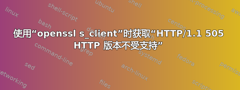 使用“openssl s_client”时获取“HTTP/1.1 505 HTTP 版本不受支持”