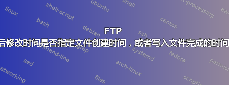 FTP 最后修改时间是否指定文件创建时间，或者写入文件完成的时间？