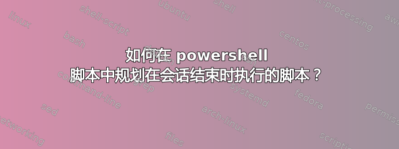 如何在 powershell 脚本中规划在会话结束时执行的脚本？