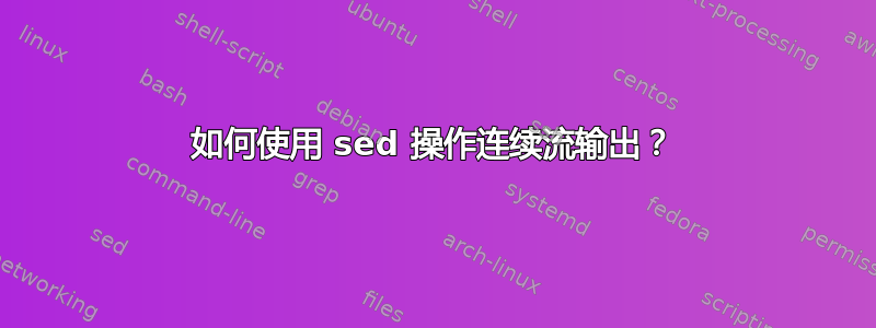 如何使用 sed 操作连续流输出？