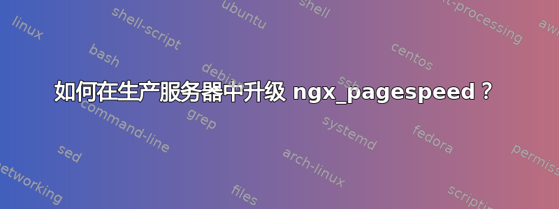 如何在生产服务器中升级 ngx_pagespeed？