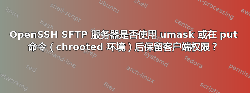 OpenSSH SFTP 服务器是否使用 umask 或在 put 命令（chrooted 环境）后保留客户端权限？