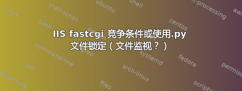 IIS fastcgi 竞争条件或使用.py 文件锁定（文件监视？）