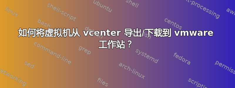 如何将虚拟机从 vcenter 导出/下载到 vmware 工作站？