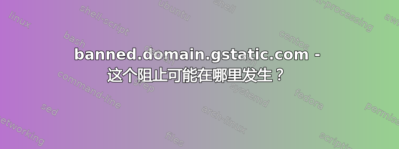 banned.domain.gstatic.com - 这个阻止可能在哪里发生？