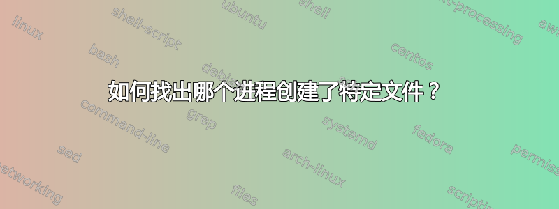 如何找出哪个进程创建了特定文件？