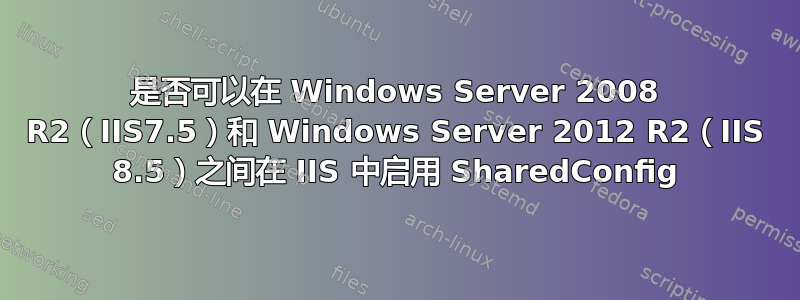 是否可以在 Windows Server 2008 R2（IIS7.5）和 Windows Server 2012 R2（IIS 8.5）之间在 IIS 中启用 SharedConfig