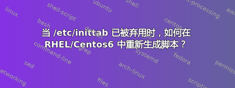 当 /etc/inittab 已被弃用时，如何在 RHEL/Centos6 中重新生成脚本？