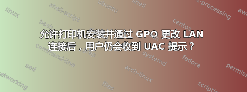 允许打印机安装并通过 GPO 更改 LAN 连接后，用户仍会收到 UAC 提示？